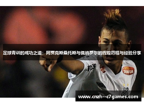 足球青训的成功之道:阿贾克斯桑托斯与佩纳罗尔的辉煌历程与经验分享 足球青训的成功之道:阿贾克斯桑托斯与佩纳罗尔的辉煌历程与经验分享