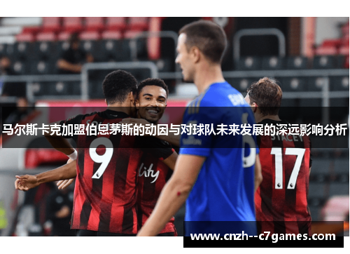 马尔斯卡克加盟伯恩茅斯的动因与对球队未来发展的深远影响分析 马尔斯卡克加盟伯恩茅斯的动因与对球队未来发展的深远影响分析